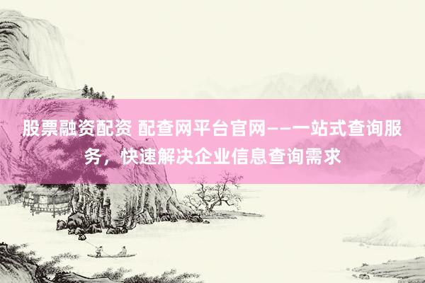 股票融资配资 配查网平台官网——一站式查询服务，快速解决企业信息查询需求