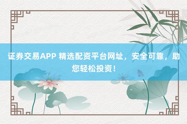 证券交易APP 精选配资平台网址，安全可靠，助您轻松投资！