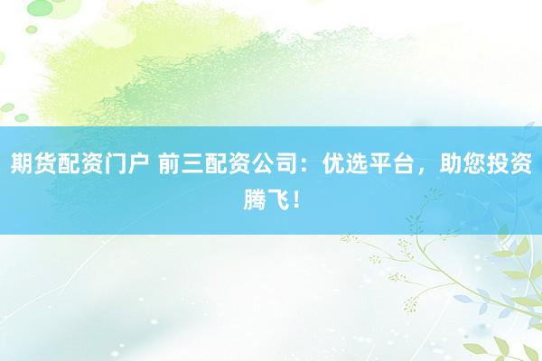 期货配资门户 前三配资公司：优选平台，助您投资腾飞！