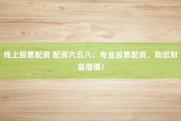 线上股票配资 配资六五八：专业股票配资，助您财富增值！