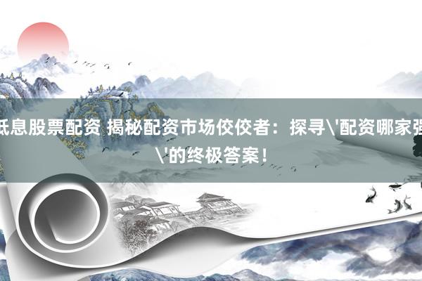 低息股票配资 揭秘配资市场佼佼者：探寻'配资哪家强'的终极答案！