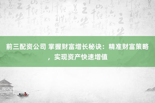 前三配资公司 掌握财富增长秘诀：精准财富策略，实现资产快速增值