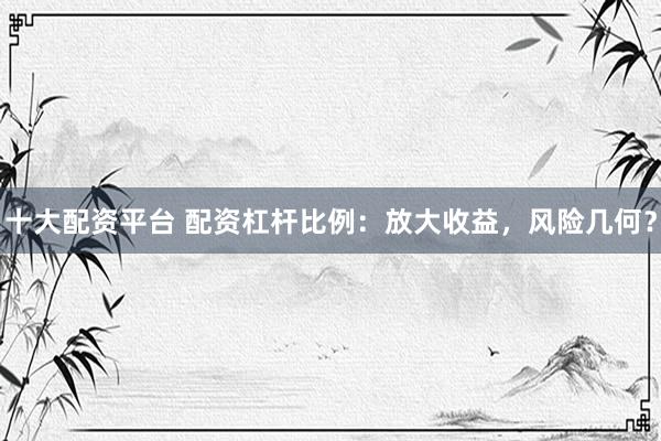 十大配资平台 配资杠杆比例：放大收益，风险几何？