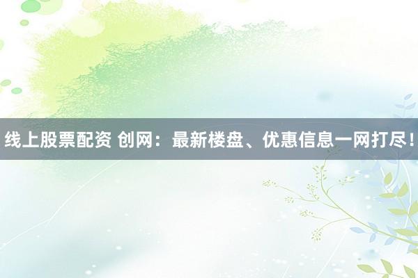线上股票配资 创网：最新楼盘、优惠信息一网打尽！