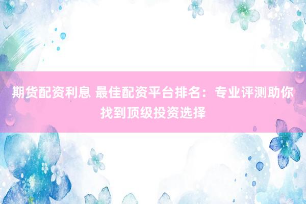 期货配资利息 最佳配资平台排名：专业评测助你找到顶级投资选择