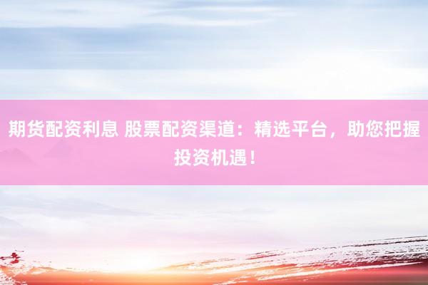期货配资利息 股票配资渠道：精选平台，助您把握投资机遇！