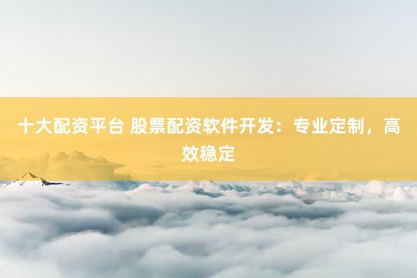 十大配资平台 股票配资软件开发：专业定制，高效稳定