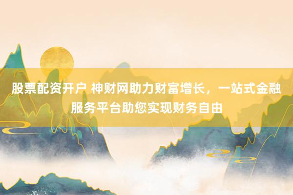 股票配资开户 神财网助力财富增长，一站式金融服务平台助您实现财务自由