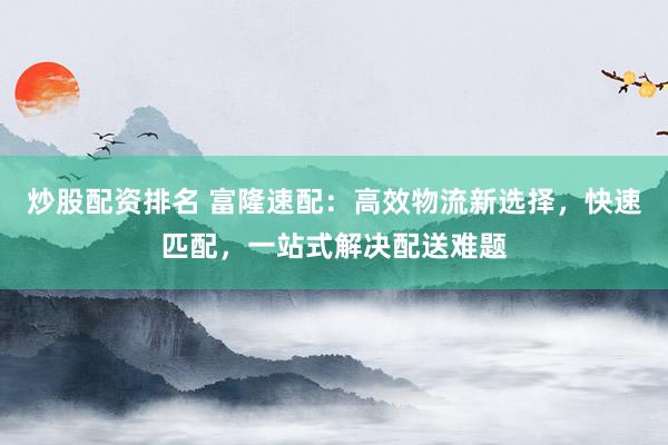 炒股配资排名 富隆速配：高效物流新选择，快速匹配，一站式解决配送难题