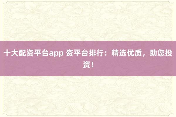 十大配资平台app 资平台排行：精选优质，助您投资！