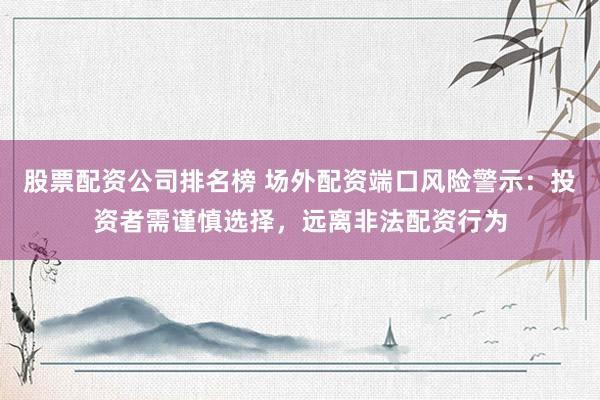 股票配资公司排名榜 场外配资端口风险警示：投资者需谨慎选择，远离非法配资行为