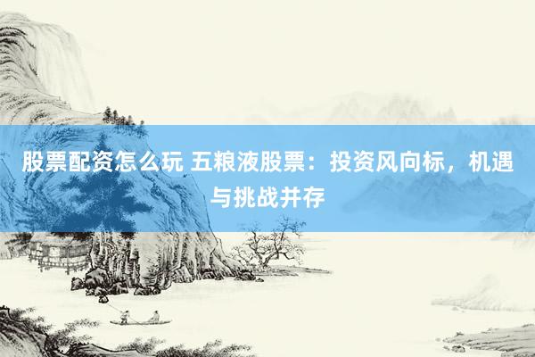 股票配资怎么玩 五粮液股票：投资风向标，机遇与挑战并存