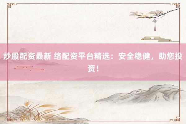 炒股配资最新 络配资平台精选：安全稳健，助您投资！