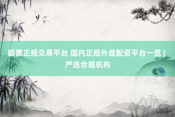 股票正规交易平台 国内正规外盘配资平台一览 | 严选合规机构