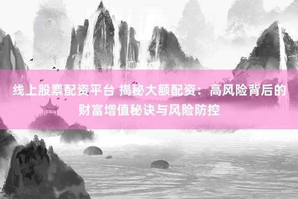 线上股票配资平台 揭秘大额配资：高风险背后的财富增值秘诀与风险防控