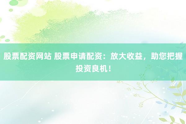 股票配资网站 股票申请配资：放大收益，助您把握投资良机！