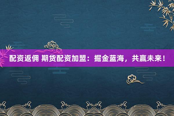 配资返佣 期货配资加盟：掘金蓝海，共赢未来！