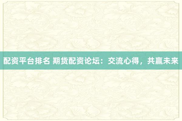 配资平台排名 期货配资论坛：交流心得，共赢未来