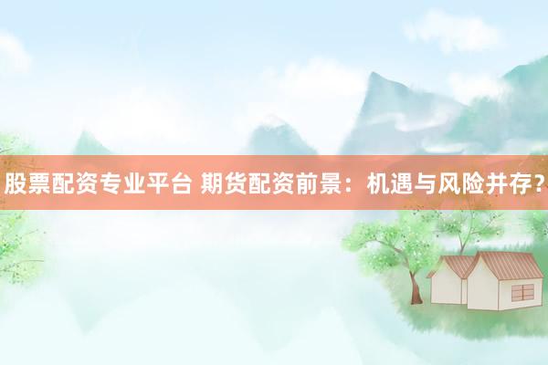 股票配资专业平台 期货配资前景：机遇与风险并存？