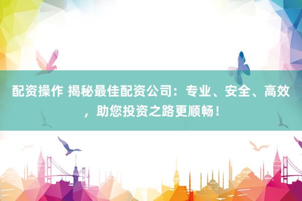 配资操作 揭秘最佳配资公司：专业、安全、高效，助您投资之路更顺畅！