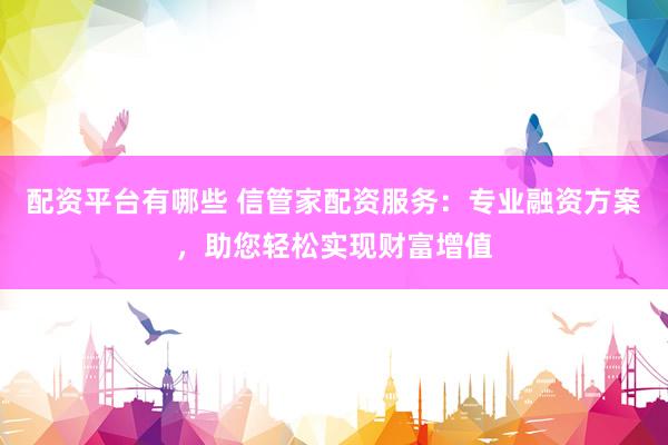 配资平台有哪些 信管家配资服务：专业融资方案，助您轻松实现财富增值