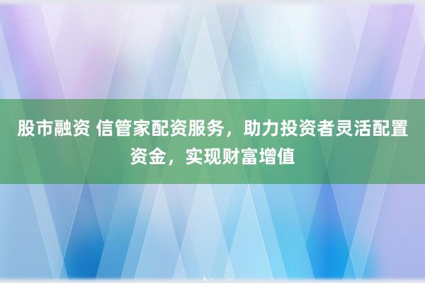 股市融资 信管家配资服务，助力投资者灵活配置资金，实现财富增值