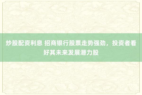 炒股配资利息 招商银行股票走势强劲，投资者看好其未来发展潜力股