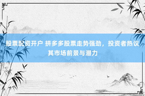 股票配资开户 拼多多股票走势强劲，投资者热议其市场前景与潜力