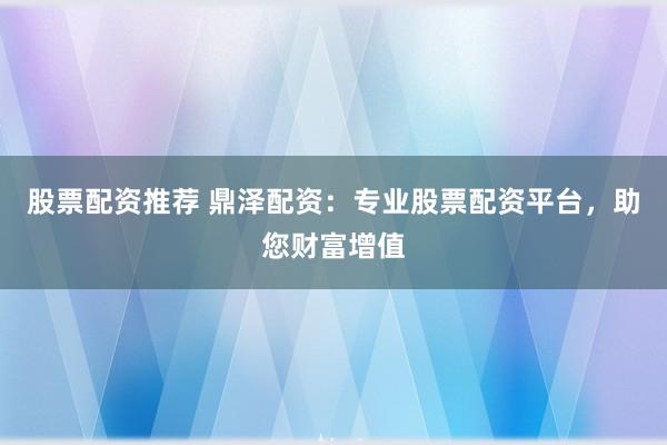 股票配资推荐 鼎泽配资：专业股票配资平台，助您财富增值