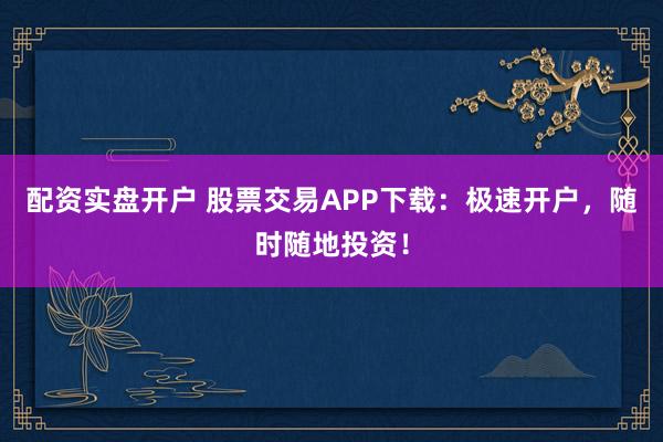 配资实盘开户 股票交易APP下载：极速开户，随时随地投资！