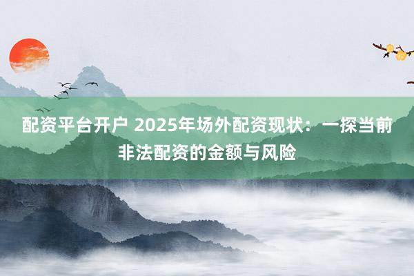配资平台开户 2025年场外配资现状：一探当前非法配资的金额与风险