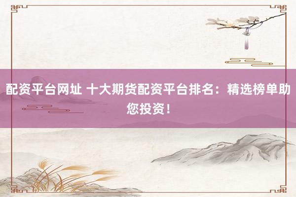 配资平台网址 十大期货配资平台排名：精选榜单助您投资！