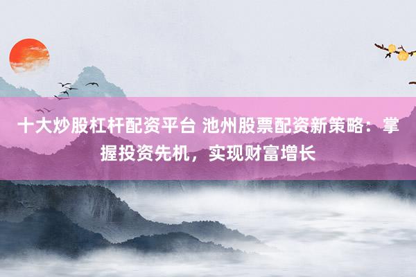 十大炒股杠杆配资平台 池州股票配资新策略：掌握投资先机，实现财富增长
