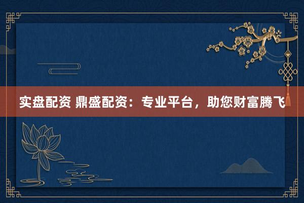 实盘配资 鼎盛配资：专业平台，助您财富腾飞