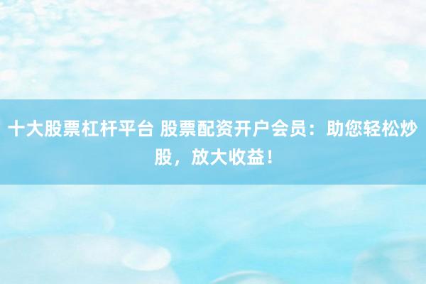 十大股票杠杆平台 股票配资开户会员：助您轻松炒股，放大收益！