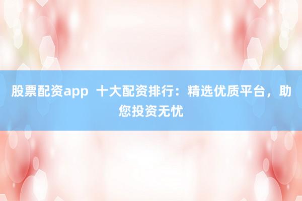 股票配资app  十大配资排行：精选优质平台，助您投资无忧