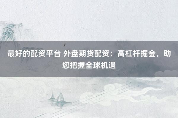 最好的配资平台 外盘期货配资：高杠杆掘金，助您把握全球机遇