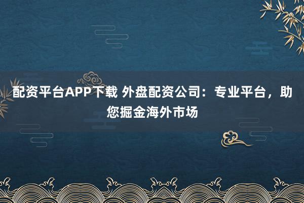配资平台APP下载 外盘配资公司：专业平台，助您掘金海外市场