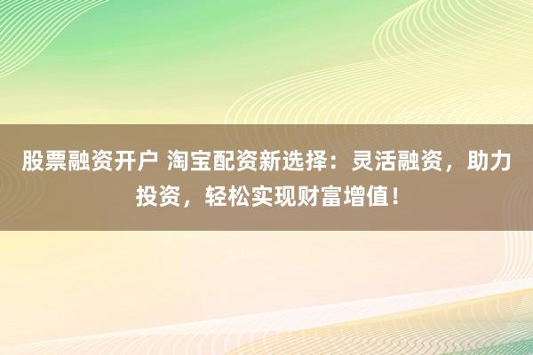 股票融资开户 淘宝配资新选择：灵活融资，助力投资，轻松实现财富增值！