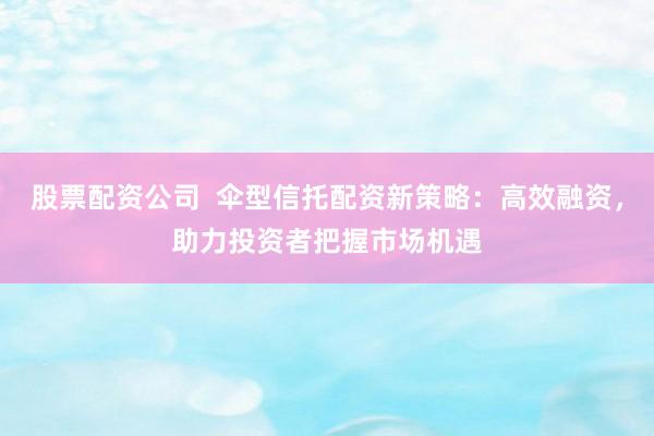 股票配资公司  伞型信托配资新策略：高效融资，助力投资者把握市场机遇