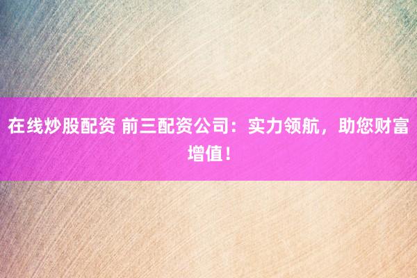 在线炒股配资 前三配资公司：实力领航，助您财富增值！