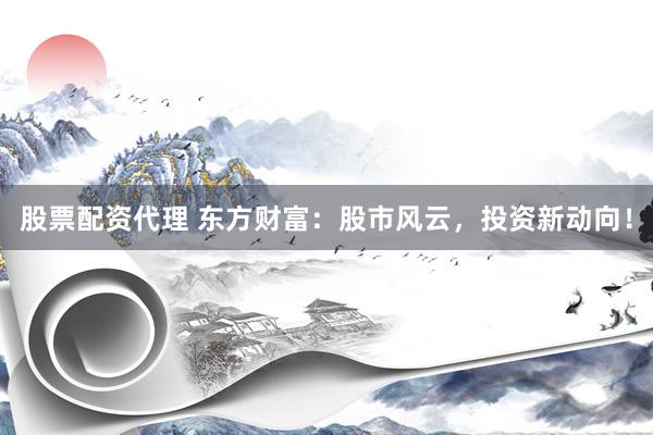 股票配资代理 东方财富：股市风云，投资新动向！