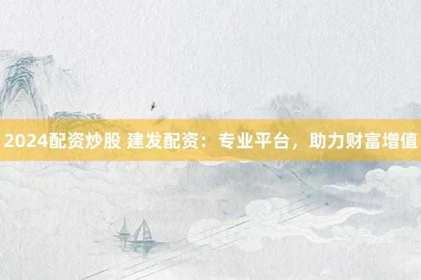 2024配资炒股 建发配资：专业平台，助力财富增值
