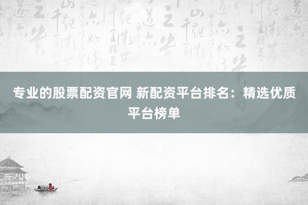 专业的股票配资官网 新配资平台排名：精选优质平台榜单