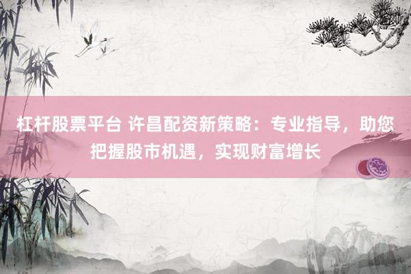 杠杆股票平台 许昌配资新策略：专业指导，助您把握股市机遇，实现财富增长