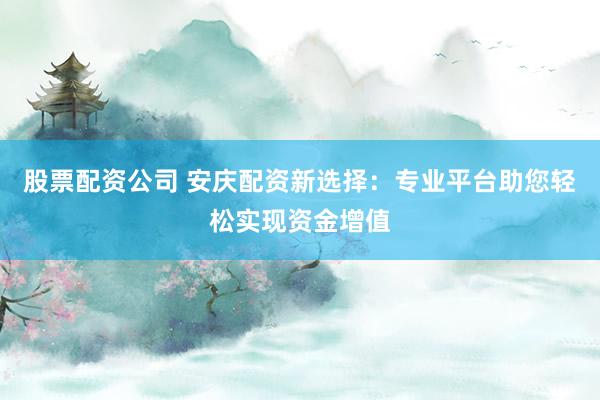 股票配资公司 安庆配资新选择：专业平台助您轻松实现资金增值
