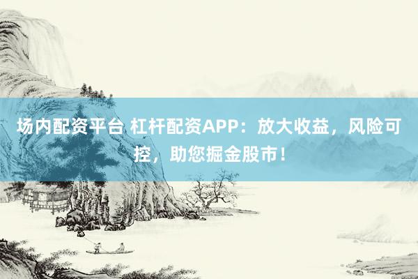 场内配资平台 杠杆配资APP：放大收益，风险可控，助您掘金股市！