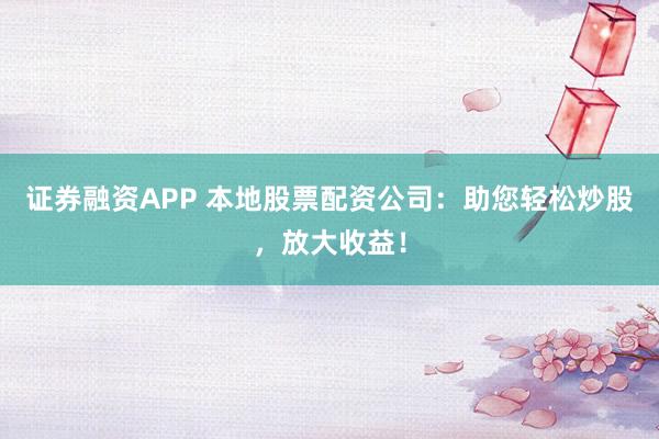 证券融资APP 本地股票配资公司：助您轻松炒股，放大收益！