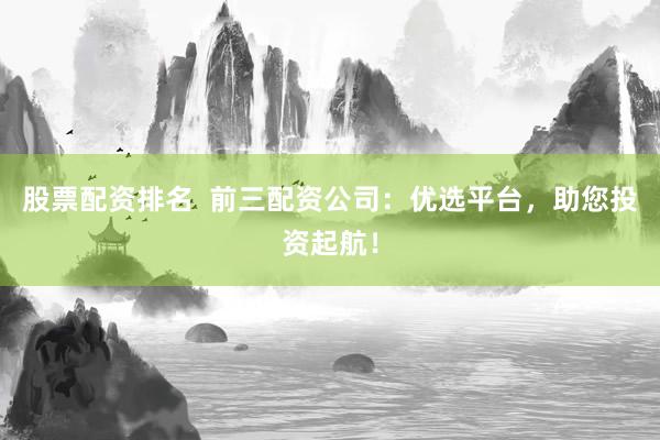股票配资排名  前三配资公司：优选平台，助您投资起航！