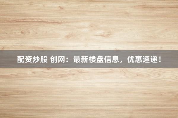配资炒股 创网：最新楼盘信息，优惠速递！